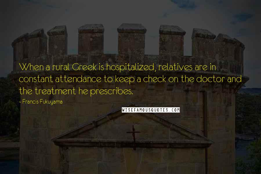 Francis Fukuyama Quotes: When a rural Greek is hospitalized, relatives are in constant attendance to keep a check on the doctor and the treatment he prescribes.