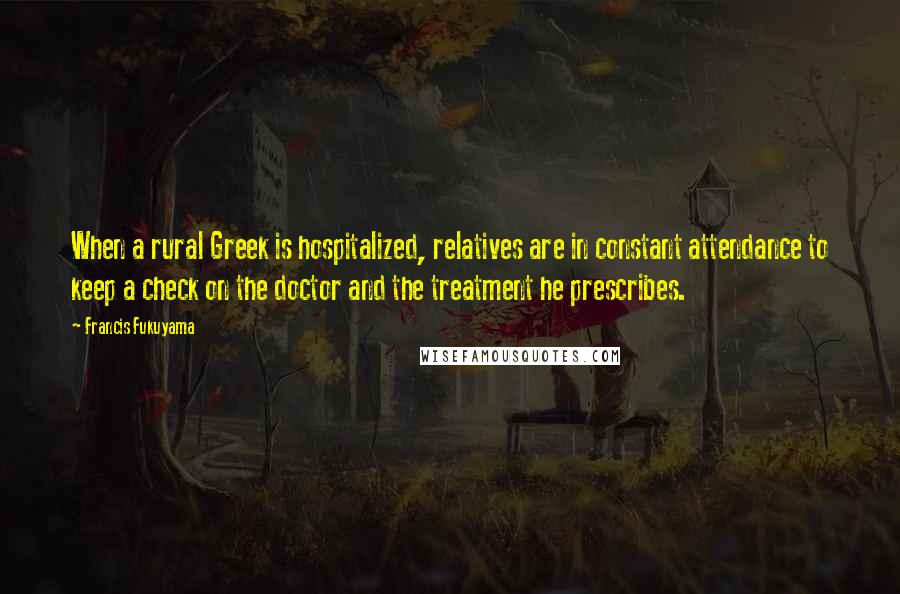 Francis Fukuyama Quotes: When a rural Greek is hospitalized, relatives are in constant attendance to keep a check on the doctor and the treatment he prescribes.
