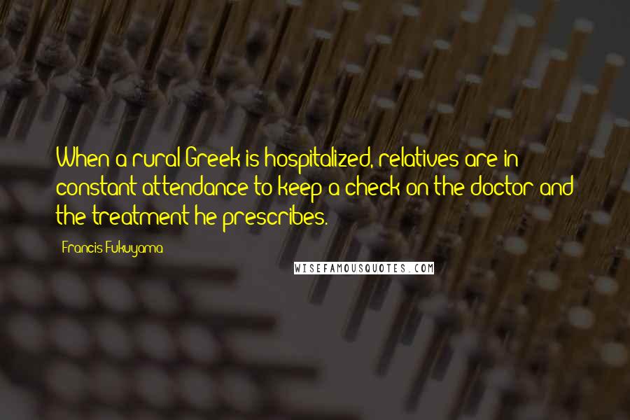 Francis Fukuyama Quotes: When a rural Greek is hospitalized, relatives are in constant attendance to keep a check on the doctor and the treatment he prescribes.