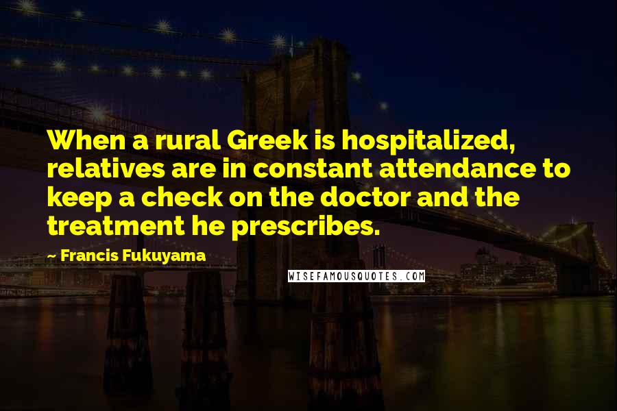 Francis Fukuyama Quotes: When a rural Greek is hospitalized, relatives are in constant attendance to keep a check on the doctor and the treatment he prescribes.