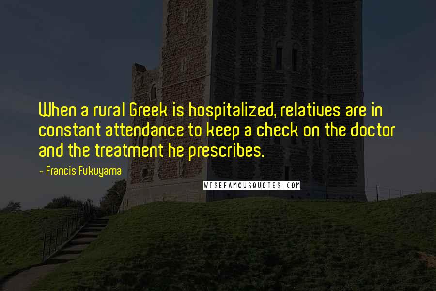 Francis Fukuyama Quotes: When a rural Greek is hospitalized, relatives are in constant attendance to keep a check on the doctor and the treatment he prescribes.