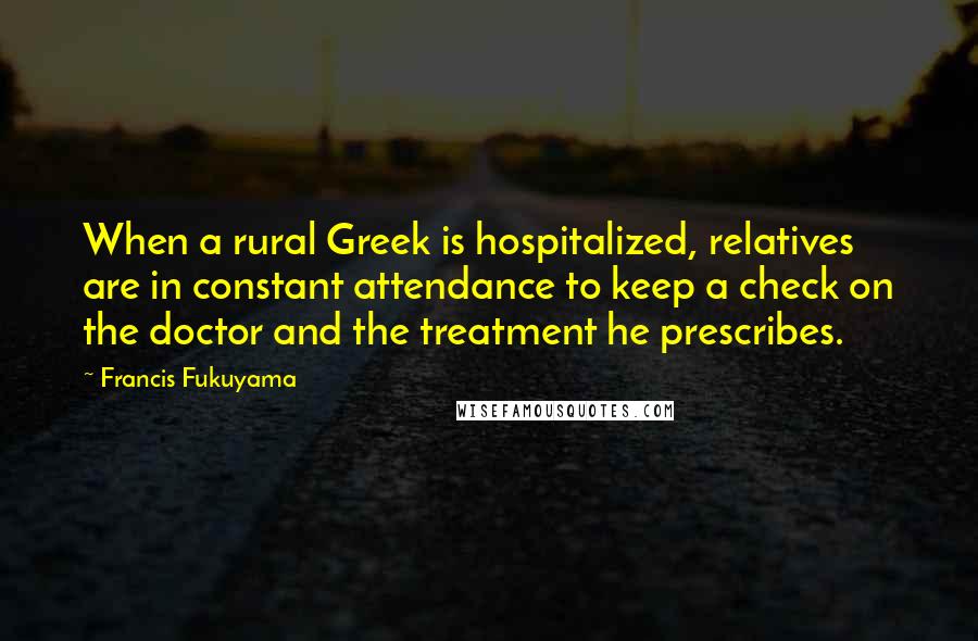 Francis Fukuyama Quotes: When a rural Greek is hospitalized, relatives are in constant attendance to keep a check on the doctor and the treatment he prescribes.