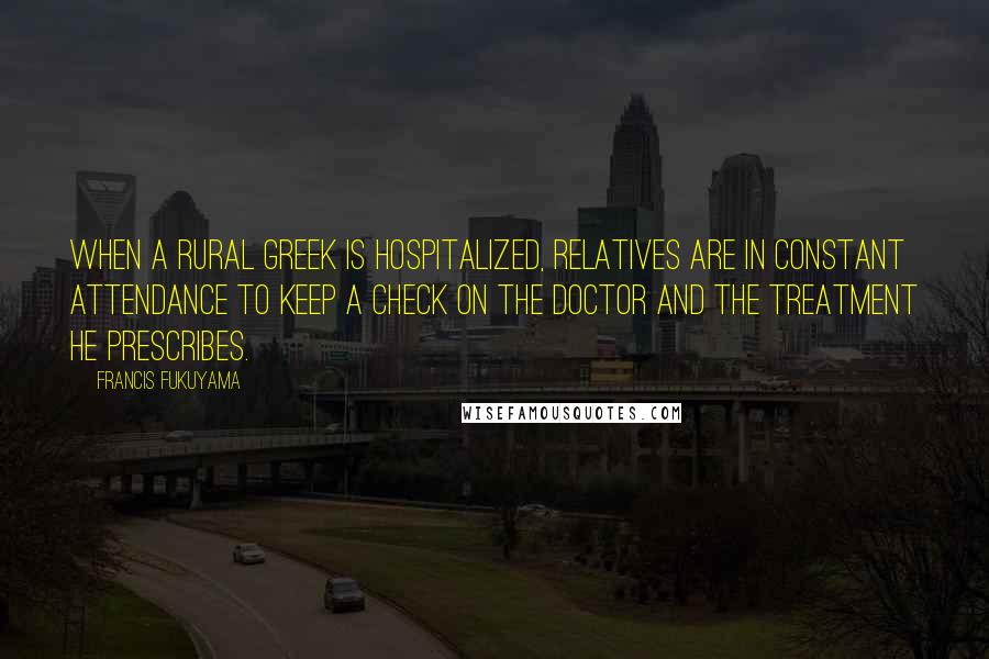 Francis Fukuyama Quotes: When a rural Greek is hospitalized, relatives are in constant attendance to keep a check on the doctor and the treatment he prescribes.