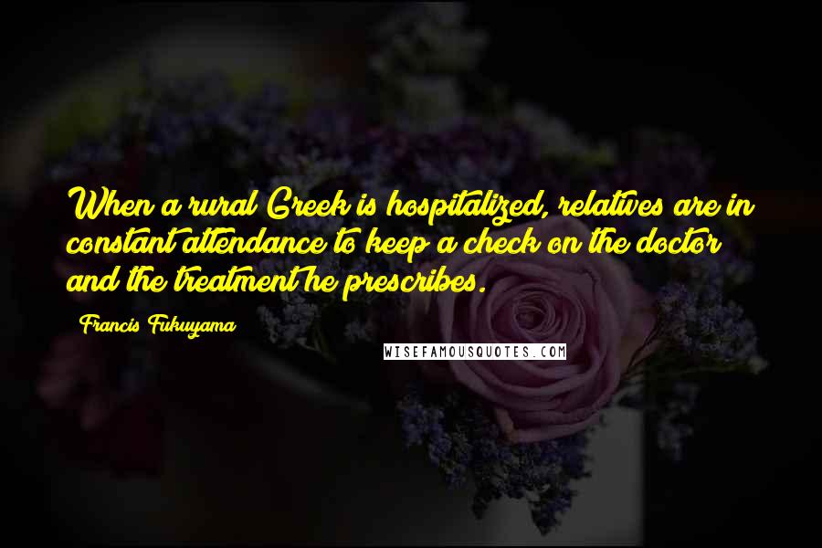 Francis Fukuyama Quotes: When a rural Greek is hospitalized, relatives are in constant attendance to keep a check on the doctor and the treatment he prescribes.