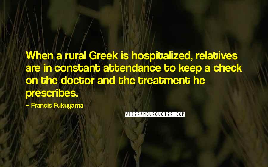 Francis Fukuyama Quotes: When a rural Greek is hospitalized, relatives are in constant attendance to keep a check on the doctor and the treatment he prescribes.