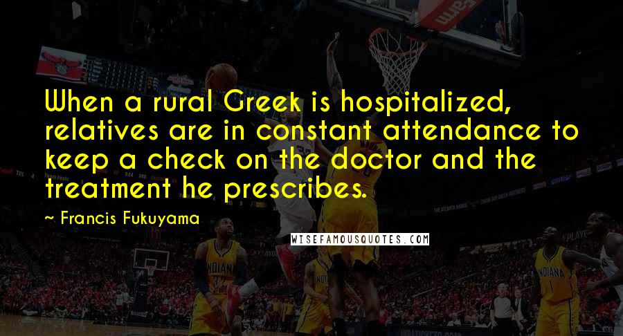 Francis Fukuyama Quotes: When a rural Greek is hospitalized, relatives are in constant attendance to keep a check on the doctor and the treatment he prescribes.