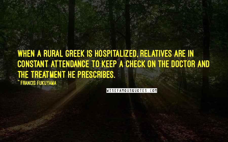 Francis Fukuyama Quotes: When a rural Greek is hospitalized, relatives are in constant attendance to keep a check on the doctor and the treatment he prescribes.