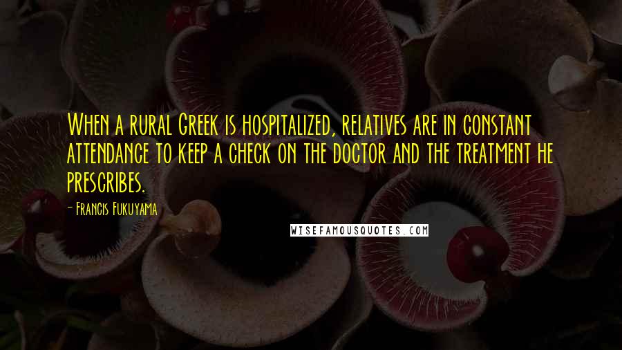 Francis Fukuyama Quotes: When a rural Greek is hospitalized, relatives are in constant attendance to keep a check on the doctor and the treatment he prescribes.