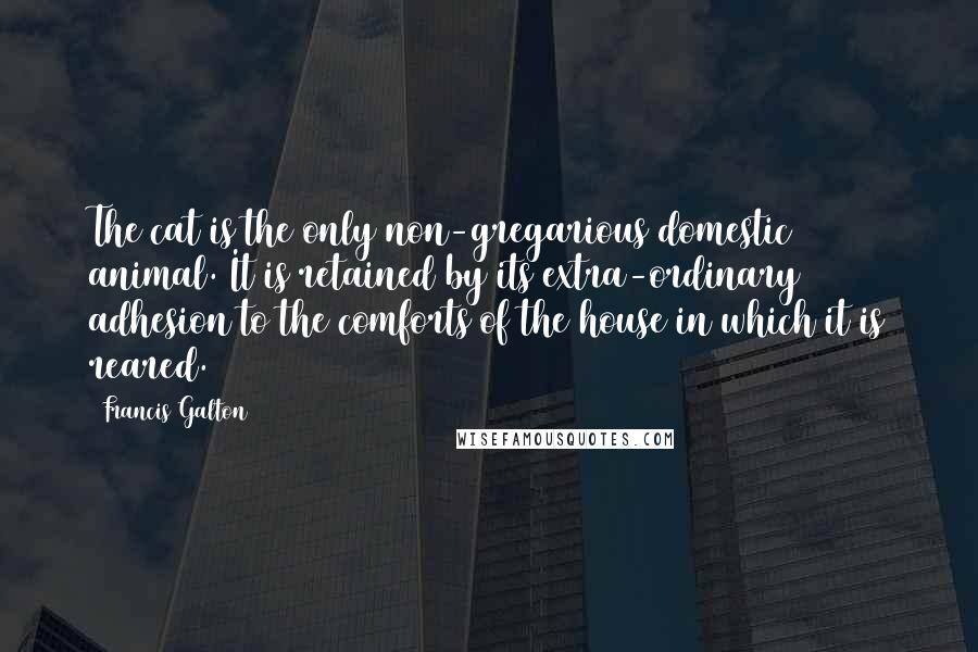Francis Galton Quotes: The cat is the only non-gregarious domestic animal. It is retained by its extra-ordinary adhesion to the comforts of the house in which it is reared.