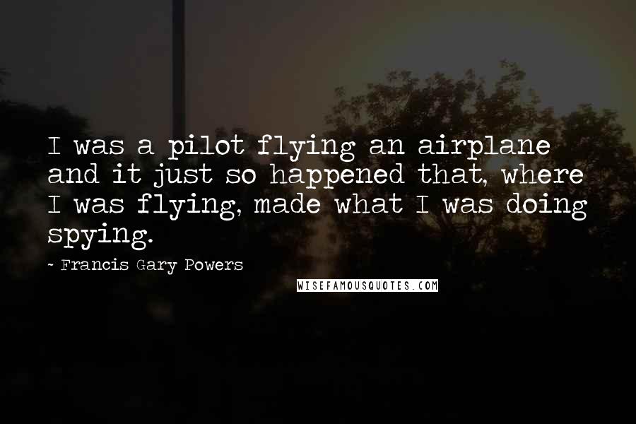 Francis Gary Powers Quotes: I was a pilot flying an airplane and it just so happened that, where I was flying, made what I was doing spying.