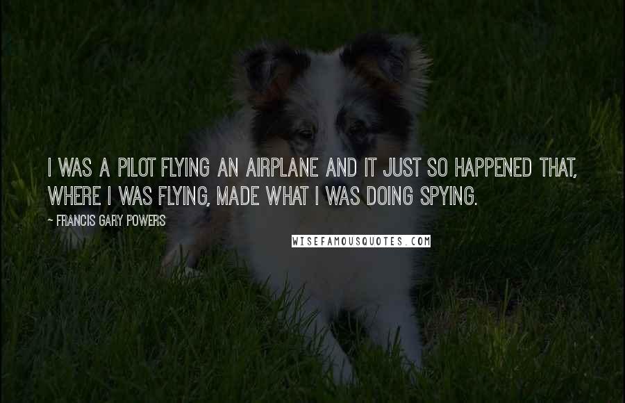 Francis Gary Powers Quotes: I was a pilot flying an airplane and it just so happened that, where I was flying, made what I was doing spying.