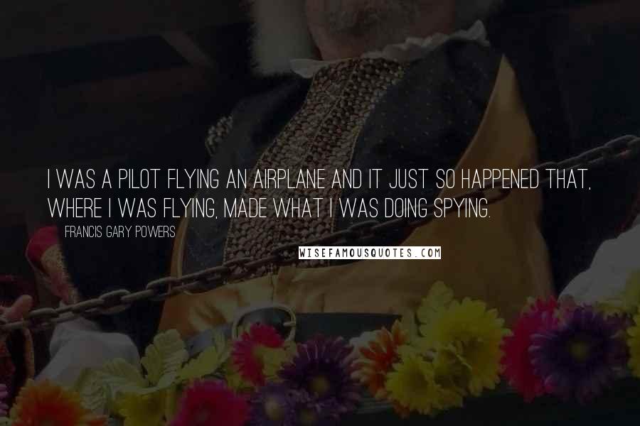 Francis Gary Powers Quotes: I was a pilot flying an airplane and it just so happened that, where I was flying, made what I was doing spying.