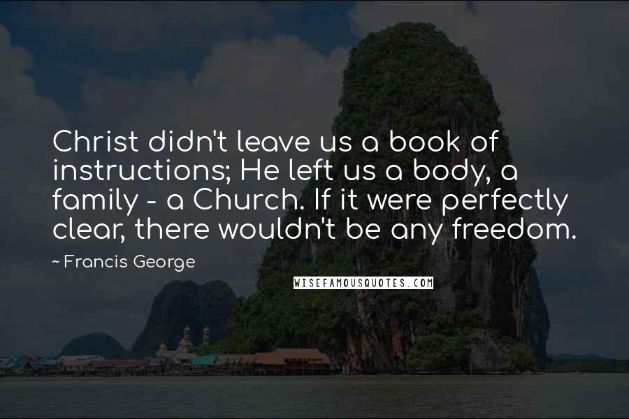 Francis George Quotes: Christ didn't leave us a book of instructions; He left us a body, a family - a Church. If it were perfectly clear, there wouldn't be any freedom.