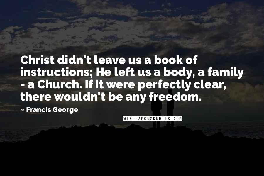 Francis George Quotes: Christ didn't leave us a book of instructions; He left us a body, a family - a Church. If it were perfectly clear, there wouldn't be any freedom.