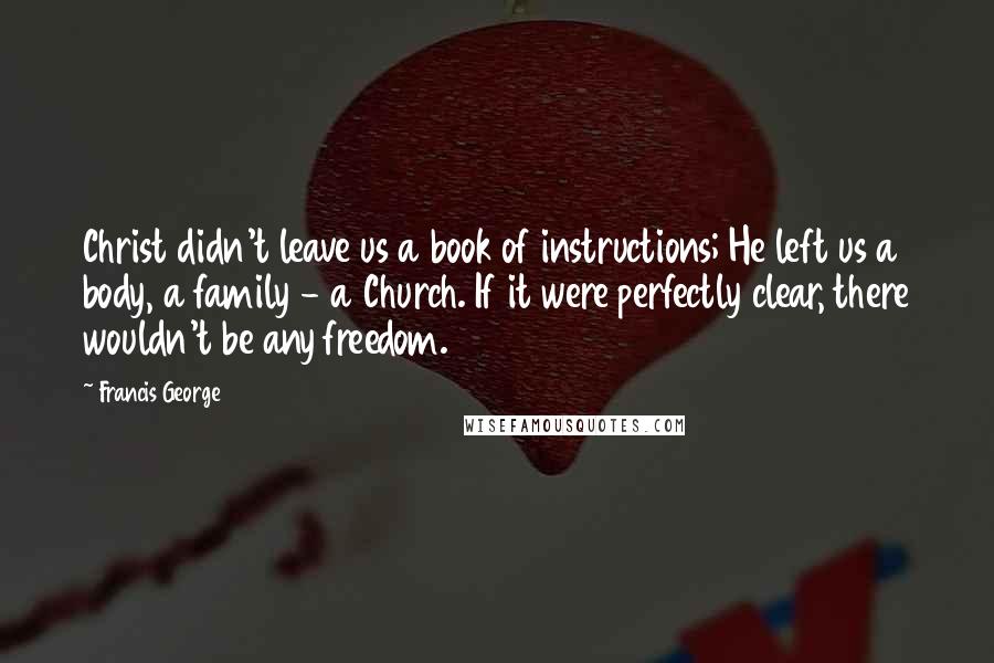 Francis George Quotes: Christ didn't leave us a book of instructions; He left us a body, a family - a Church. If it were perfectly clear, there wouldn't be any freedom.