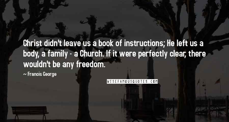 Francis George Quotes: Christ didn't leave us a book of instructions; He left us a body, a family - a Church. If it were perfectly clear, there wouldn't be any freedom.