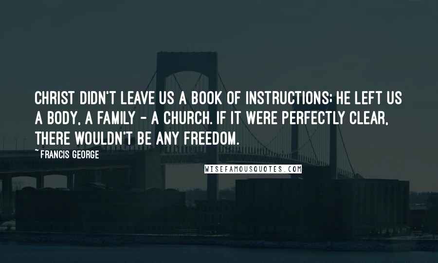 Francis George Quotes: Christ didn't leave us a book of instructions; He left us a body, a family - a Church. If it were perfectly clear, there wouldn't be any freedom.