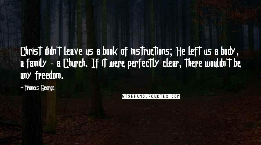 Francis George Quotes: Christ didn't leave us a book of instructions; He left us a body, a family - a Church. If it were perfectly clear, there wouldn't be any freedom.