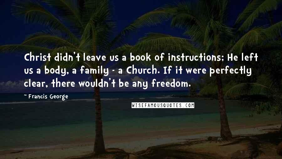 Francis George Quotes: Christ didn't leave us a book of instructions; He left us a body, a family - a Church. If it were perfectly clear, there wouldn't be any freedom.