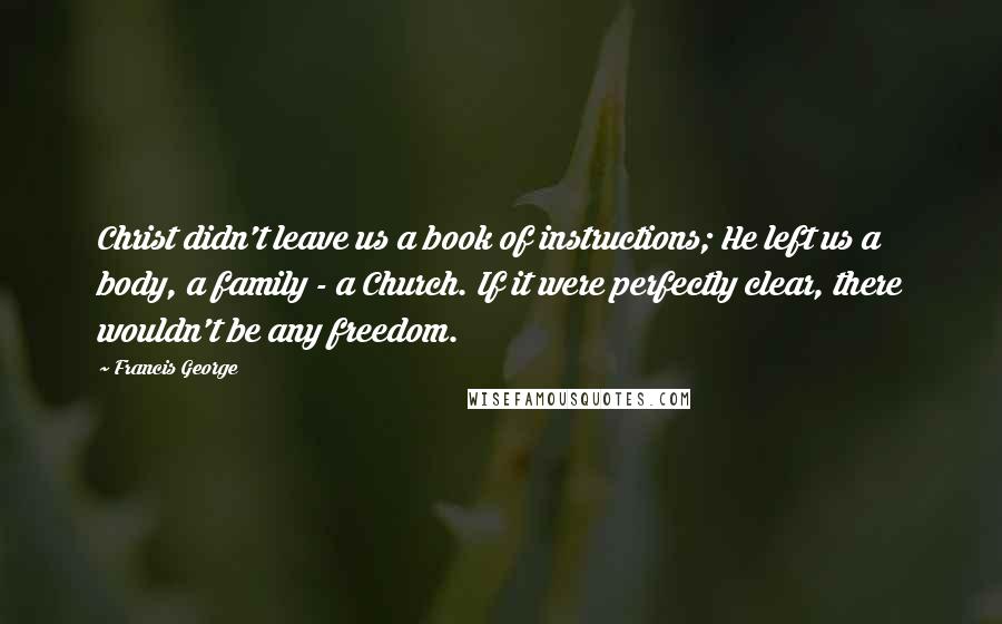 Francis George Quotes: Christ didn't leave us a book of instructions; He left us a body, a family - a Church. If it were perfectly clear, there wouldn't be any freedom.