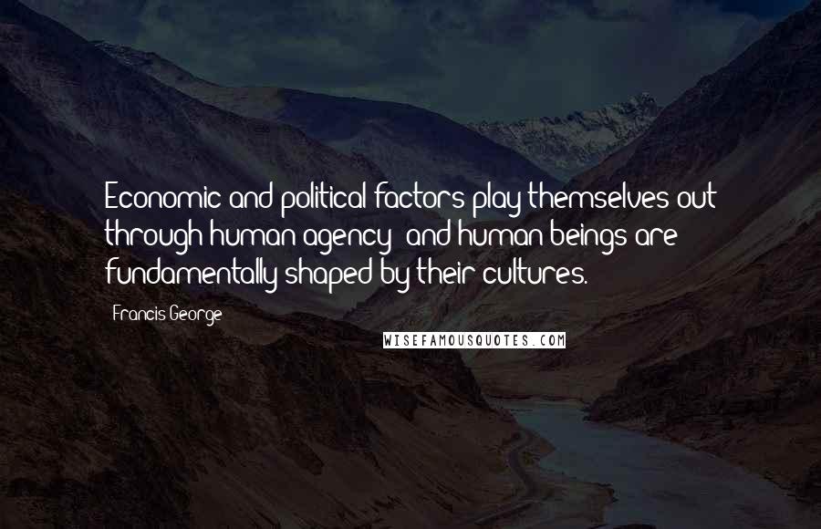 Francis George Quotes: Economic and political factors play themselves out through human agency; and human beings are fundamentally shaped by their cultures.