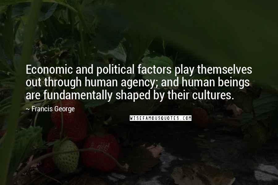 Francis George Quotes: Economic and political factors play themselves out through human agency; and human beings are fundamentally shaped by their cultures.