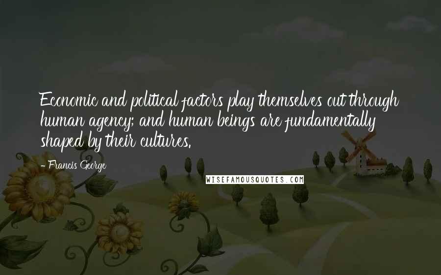 Francis George Quotes: Economic and political factors play themselves out through human agency; and human beings are fundamentally shaped by their cultures.
