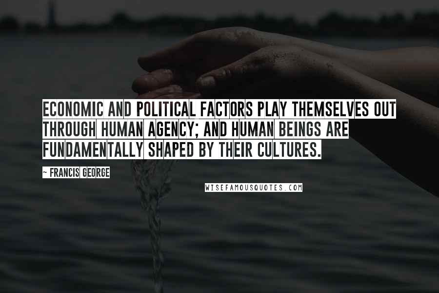 Francis George Quotes: Economic and political factors play themselves out through human agency; and human beings are fundamentally shaped by their cultures.