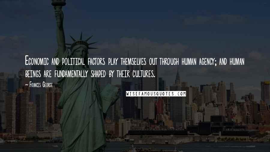 Francis George Quotes: Economic and political factors play themselves out through human agency; and human beings are fundamentally shaped by their cultures.