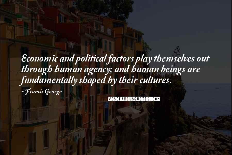 Francis George Quotes: Economic and political factors play themselves out through human agency; and human beings are fundamentally shaped by their cultures.