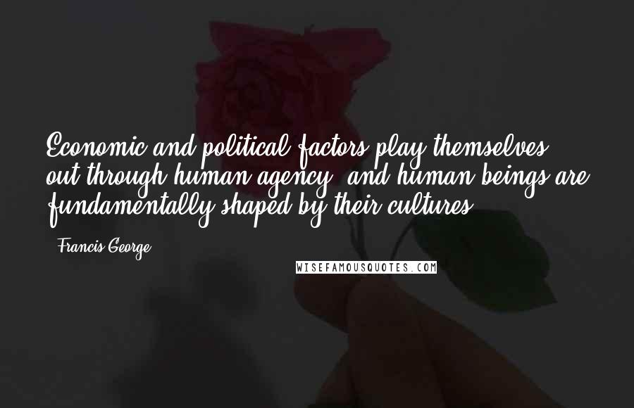 Francis George Quotes: Economic and political factors play themselves out through human agency; and human beings are fundamentally shaped by their cultures.