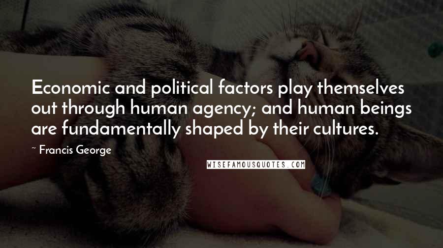 Francis George Quotes: Economic and political factors play themselves out through human agency; and human beings are fundamentally shaped by their cultures.