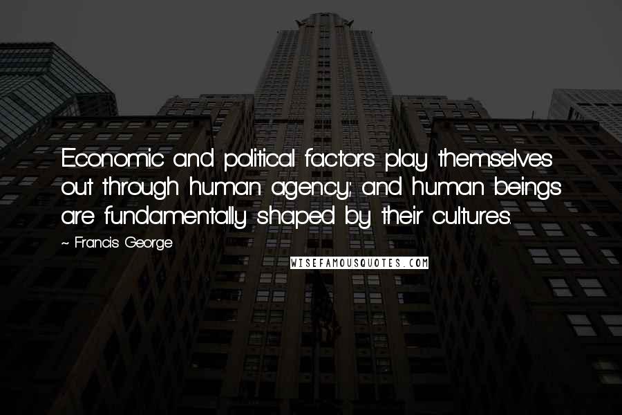 Francis George Quotes: Economic and political factors play themselves out through human agency; and human beings are fundamentally shaped by their cultures.