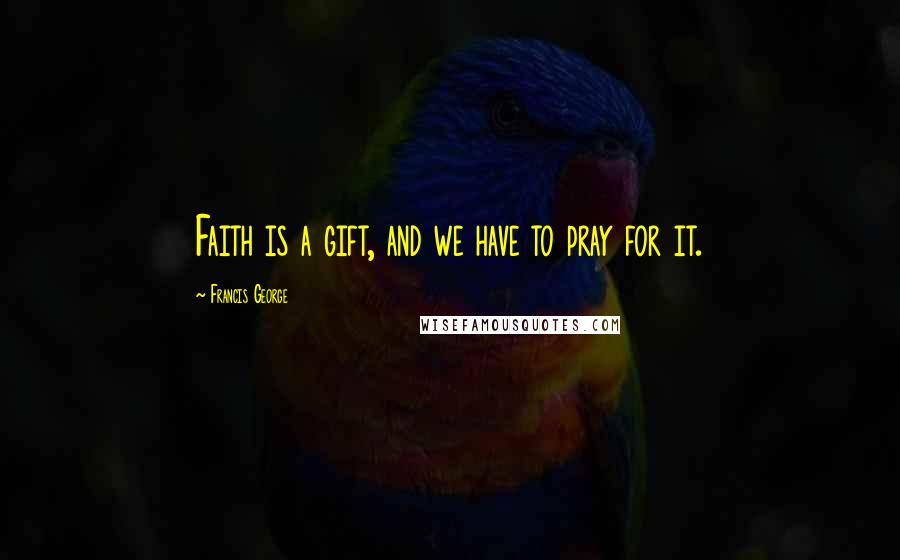 Francis George Quotes: Faith is a gift, and we have to pray for it.