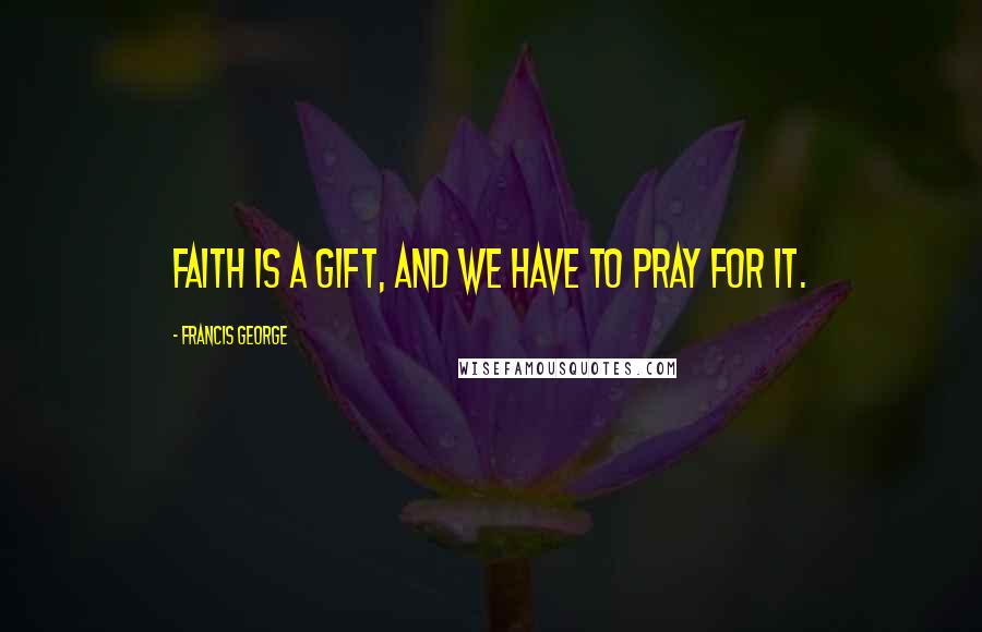 Francis George Quotes: Faith is a gift, and we have to pray for it.