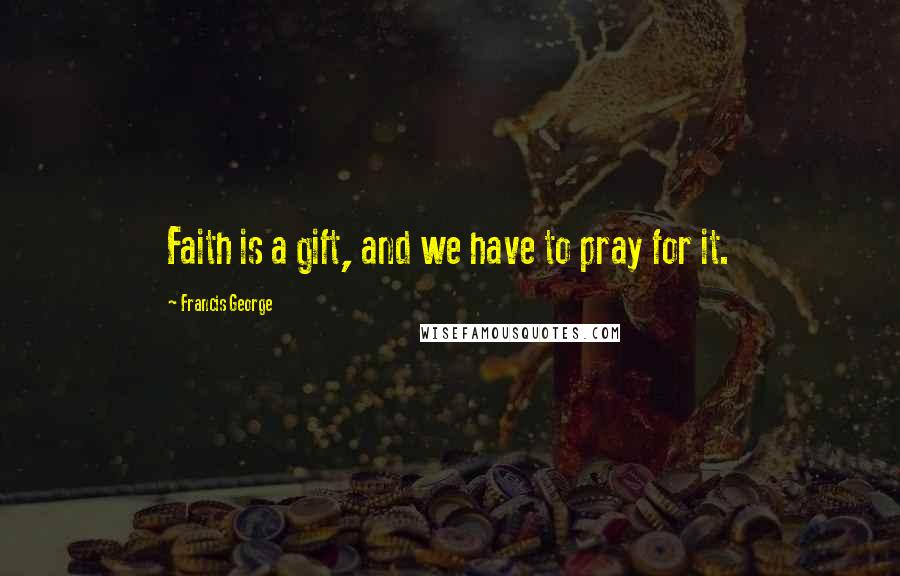Francis George Quotes: Faith is a gift, and we have to pray for it.