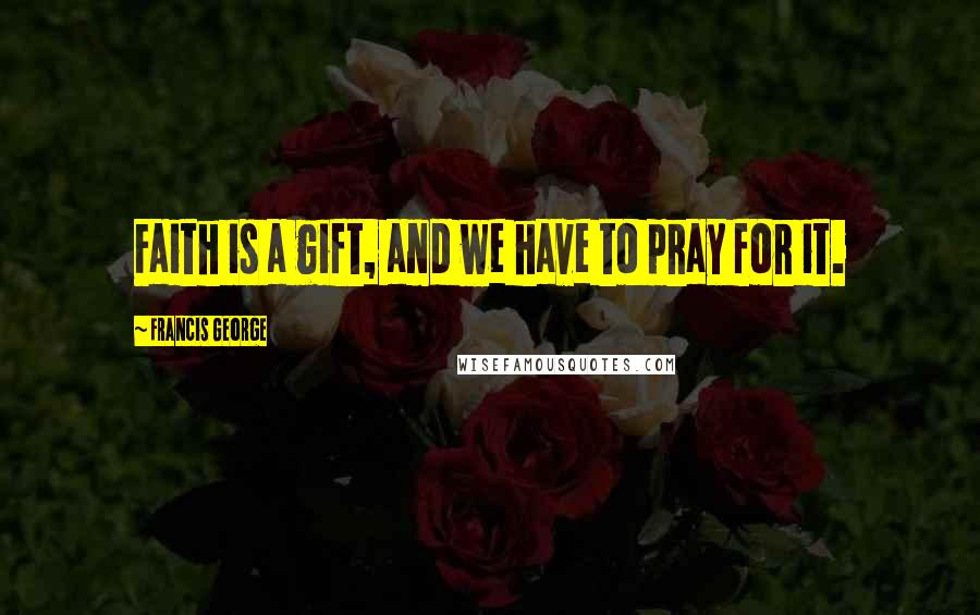Francis George Quotes: Faith is a gift, and we have to pray for it.