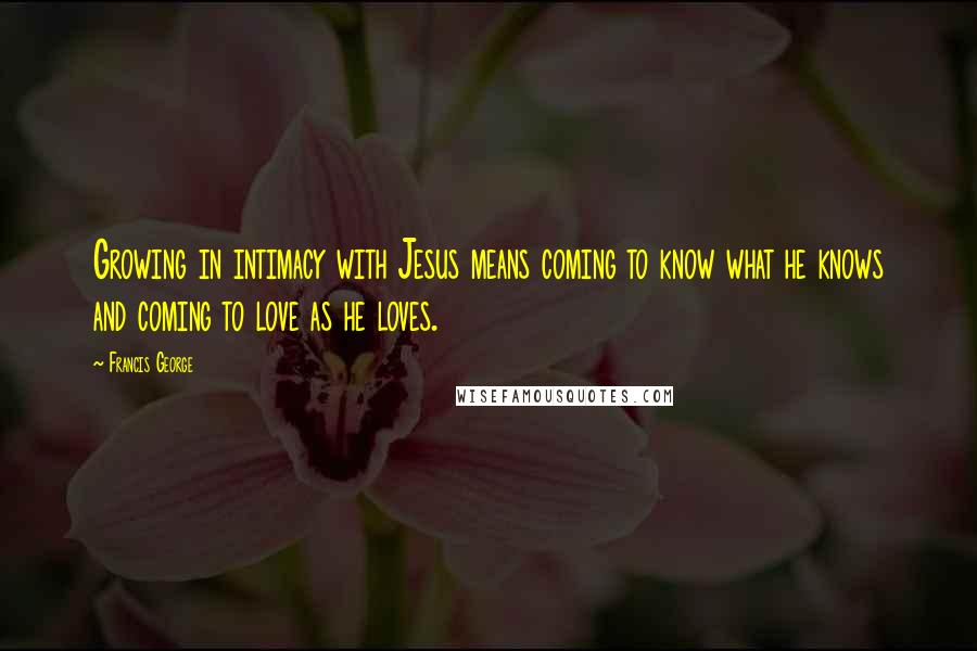 Francis George Quotes: Growing in intimacy with Jesus means coming to know what he knows and coming to love as he loves.