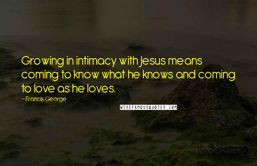 Francis George Quotes: Growing in intimacy with Jesus means coming to know what he knows and coming to love as he loves.