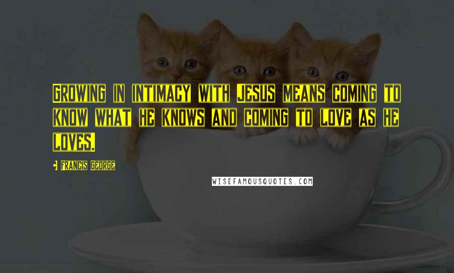 Francis George Quotes: Growing in intimacy with Jesus means coming to know what he knows and coming to love as he loves.