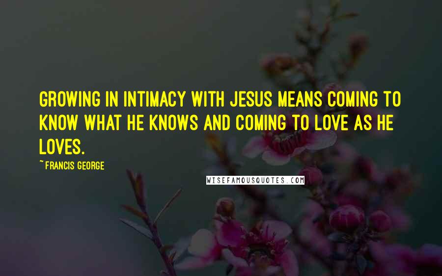 Francis George Quotes: Growing in intimacy with Jesus means coming to know what he knows and coming to love as he loves.