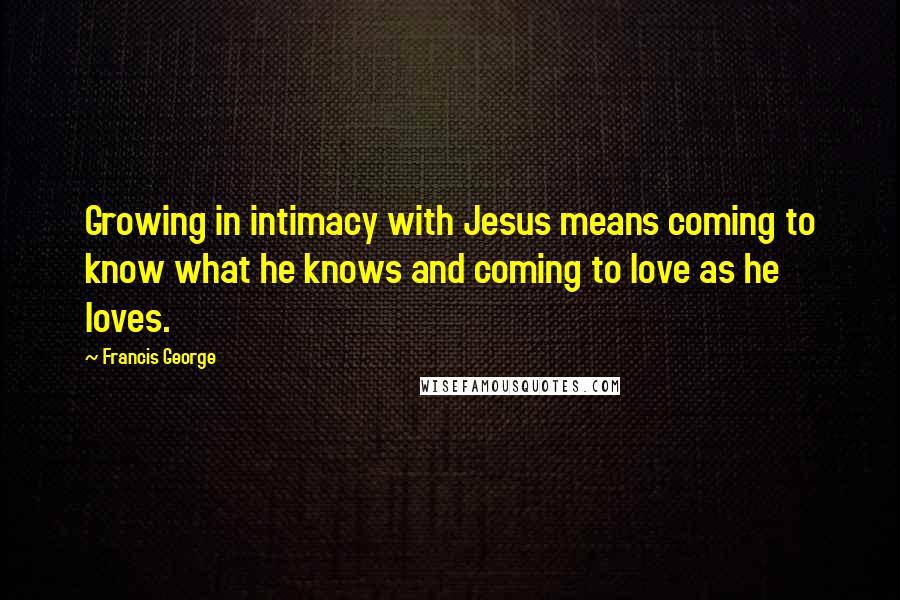 Francis George Quotes: Growing in intimacy with Jesus means coming to know what he knows and coming to love as he loves.