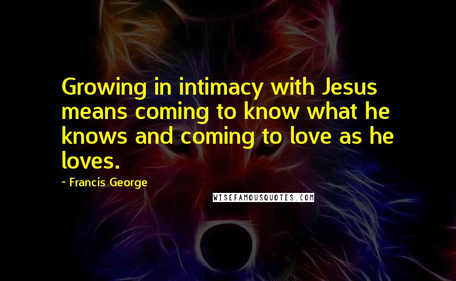 Francis George Quotes: Growing in intimacy with Jesus means coming to know what he knows and coming to love as he loves.