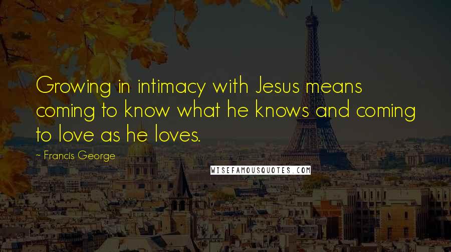 Francis George Quotes: Growing in intimacy with Jesus means coming to know what he knows and coming to love as he loves.