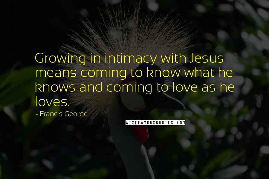 Francis George Quotes: Growing in intimacy with Jesus means coming to know what he knows and coming to love as he loves.