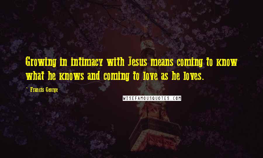 Francis George Quotes: Growing in intimacy with Jesus means coming to know what he knows and coming to love as he loves.