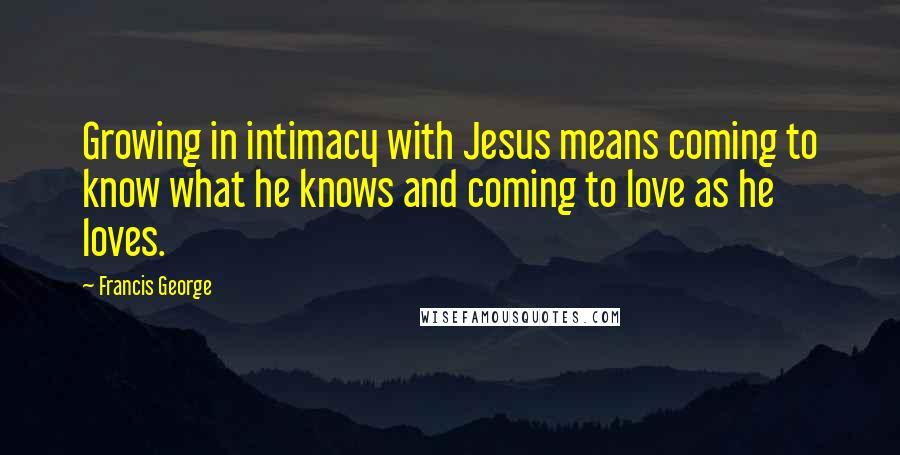 Francis George Quotes: Growing in intimacy with Jesus means coming to know what he knows and coming to love as he loves.