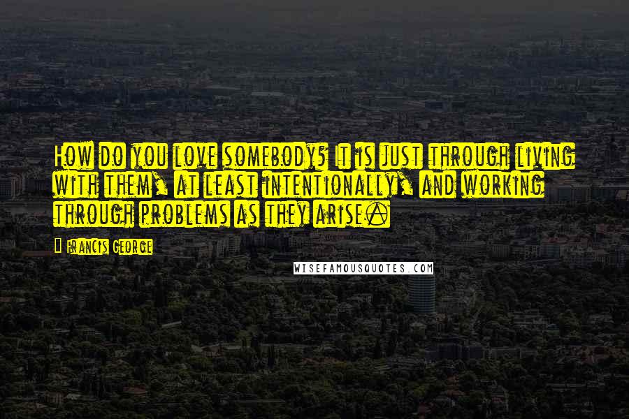 Francis George Quotes: How do you love somebody? It is just through living with them, at least intentionally, and working through problems as they arise.