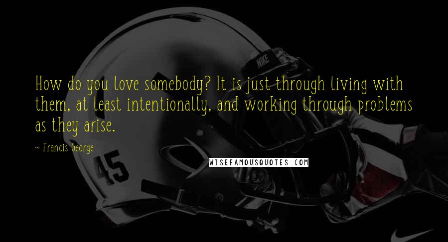 Francis George Quotes: How do you love somebody? It is just through living with them, at least intentionally, and working through problems as they arise.