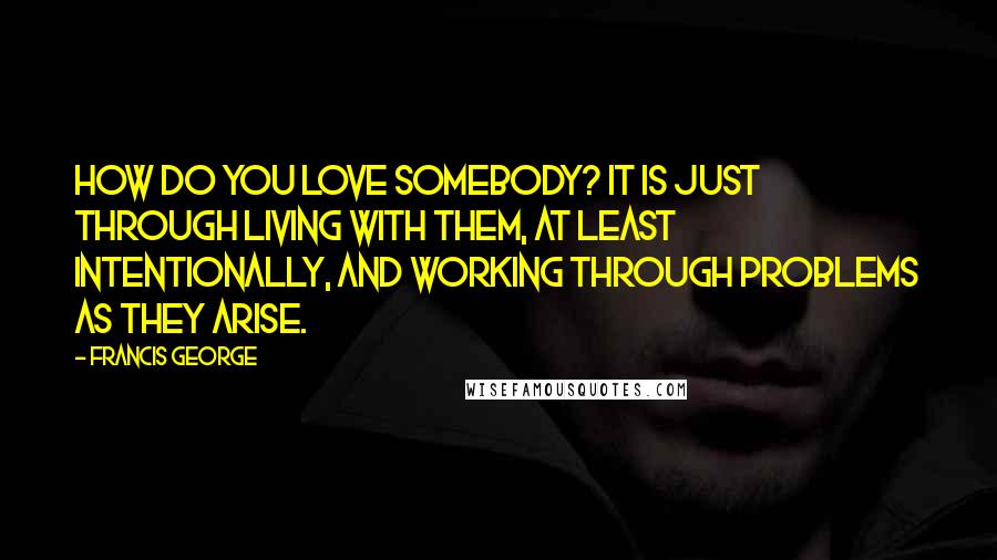 Francis George Quotes: How do you love somebody? It is just through living with them, at least intentionally, and working through problems as they arise.